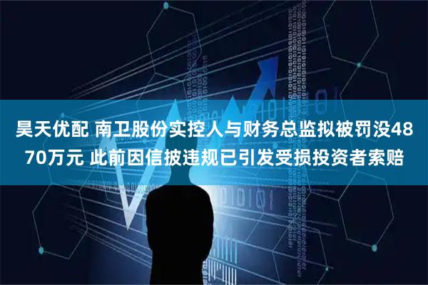 昊天优配 南卫股份实控人与财务总监拟被罚没4870万元 此前因信披违规已引发受损投资者索赔