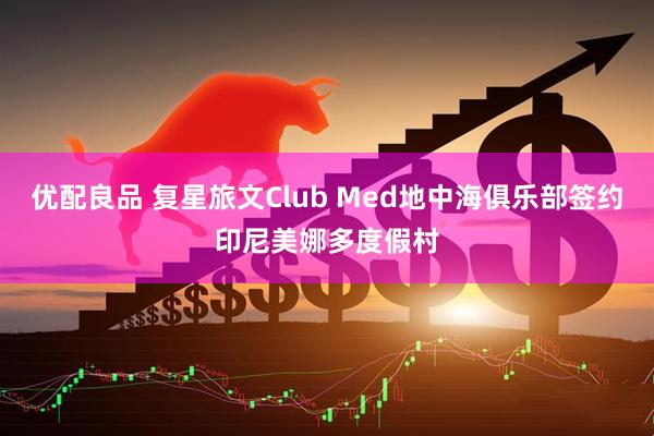 优配良品 复星旅文Club Med地中海俱乐部签约印尼美娜多度假村