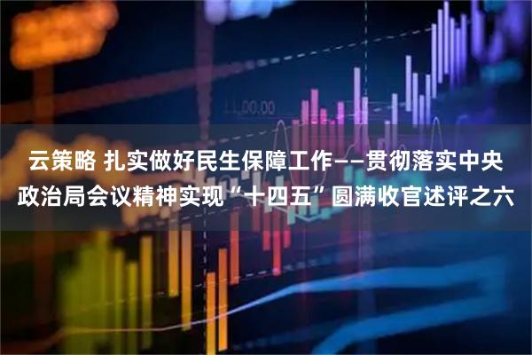 云策略 扎实做好民生保障工作——贯彻落实中央政治局会议精神实现“十四五”圆满收官述评之六