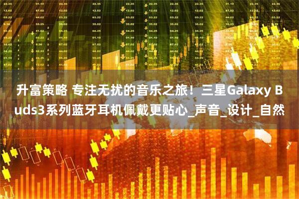 升富策略 专注无扰的音乐之旅！三星Galaxy Buds3系列蓝牙耳机佩戴更贴心_声音_设计_自然