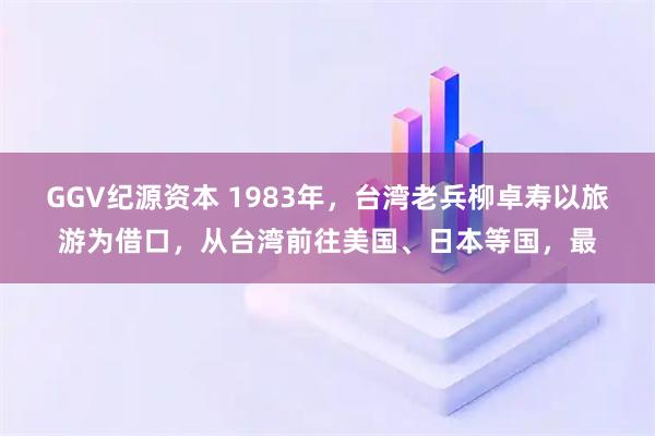GGV纪源资本 1983年，台湾老兵柳卓寿以旅游为借口，从台湾前往美国、日本等国，最