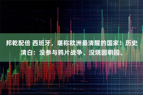 邦乾配倍 西班牙，堪称欧洲最清醒的国家！历史清白：没参与鸦片战争、没烧圆明园、