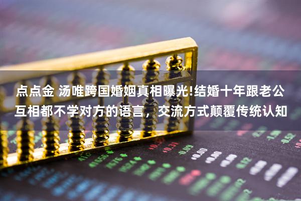 点点金 汤唯跨国婚姻真相曝光!结婚十年跟老公互相都不学对方的语言，交流方式颠覆传统认知