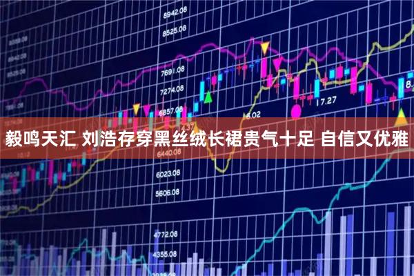 毅鸣天汇 刘浩存穿黑丝绒长裙贵气十足 自信又优雅