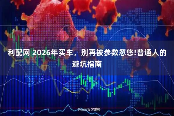 利配网 2026年买车，别再被参数忽悠!普通人的避坑指南