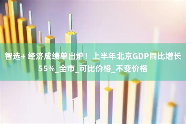 智选+ 经济成绩单出炉！上半年北京GDP同比增长55%_全市_可比价格_不变价格