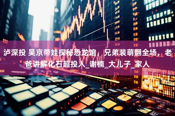 泸深投 吴京带娃探秘恐龙馆,兄弟装萌翻全场,老爸讲解化石超投入_谢楠_大儿子_家人