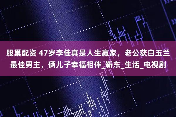股巢配资 47岁李佳真是人生赢家，老公获白玉兰最佳男主，俩儿子幸福相伴_靳东_生活_电视剧