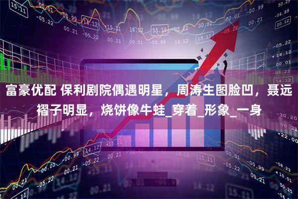 富豪优配 保利剧院偶遇明星，周涛生图脸凹，聂远褶子明显，烧饼像牛蛙_穿着_形象_一身
