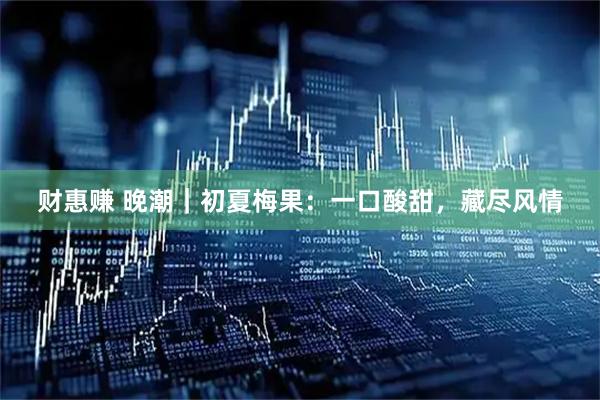 财惠赚 晚潮｜初夏梅果：一口酸甜，藏尽风情