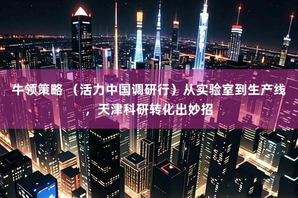 牛领策略 （活力中国调研行）从实验室到生产线，天津科研转化出妙招