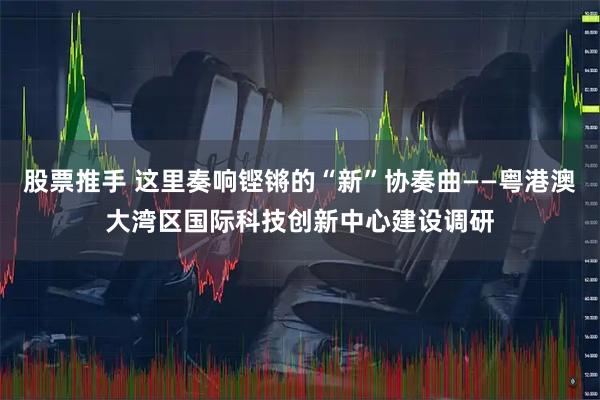 股票推手 这里奏响铿锵的“新”协奏曲——粤港澳大湾区国际科技创新中心建设调研