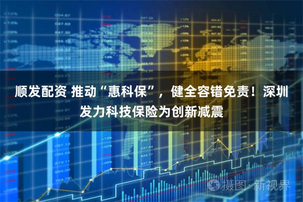 顺发配资 推动“惠科保”，健全容错免责！深圳发力科技保险为创新减震