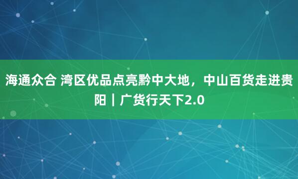 海通众合 湾区优品点亮黔中大地,中山百货走进贵阳|广货行天下2.0
